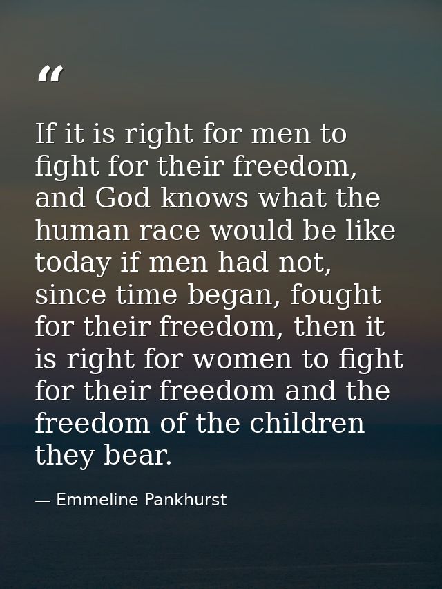 If it is right for men to fight for their freedom, and God knows what the human race would be like today if men had not, — Emmeline Pankhurst