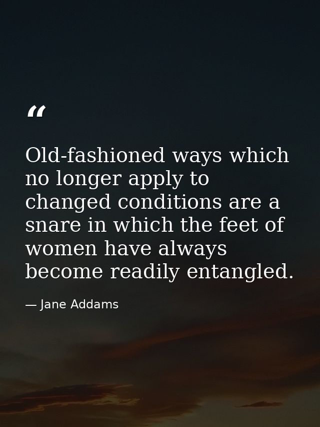 Old-fashioned ways which no longer apply to changed conditions are a snare in which the feet of women have always become — Jane Addams