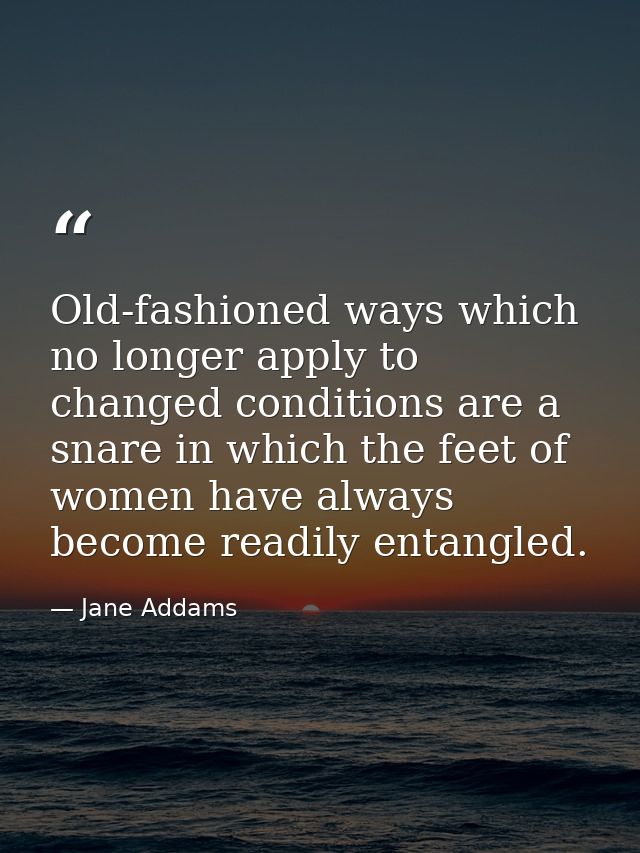 Old-fashioned ways which no longer apply to changed conditions are a snare in which the feet of women have always become — Jane Addams