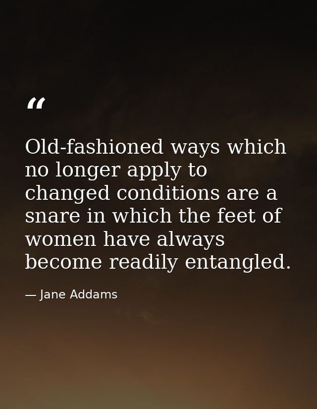 Old-fashioned ways which no longer apply to changed conditions are a snare in which the feet of women have always become — Jane Addams