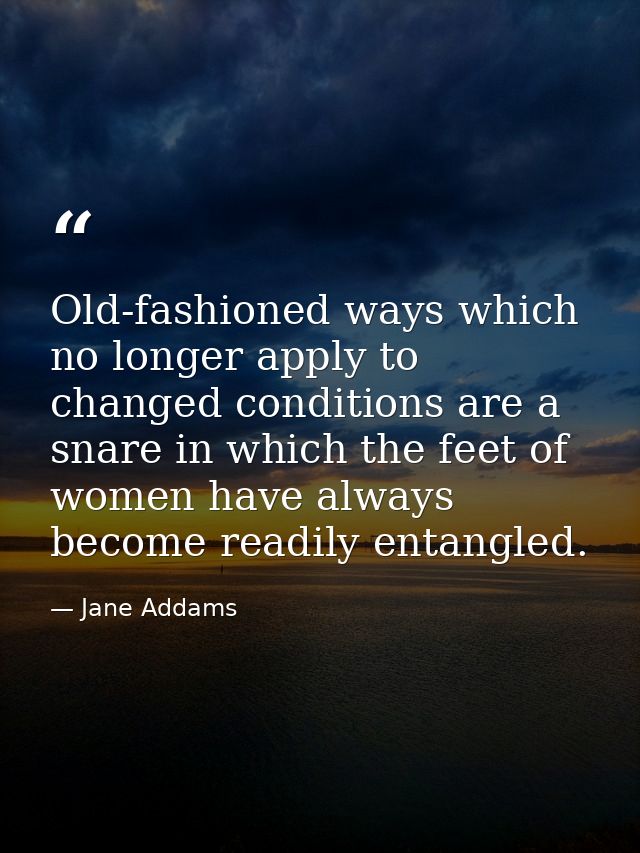 Old-fashioned ways which no longer apply to changed conditions are a snare in which the feet of women have always become — Jane Addams