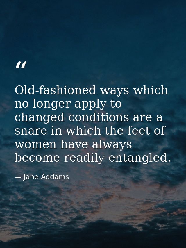 Old-fashioned ways which no longer apply to changed conditions are a snare in which the feet of women have always become — Jane Addams