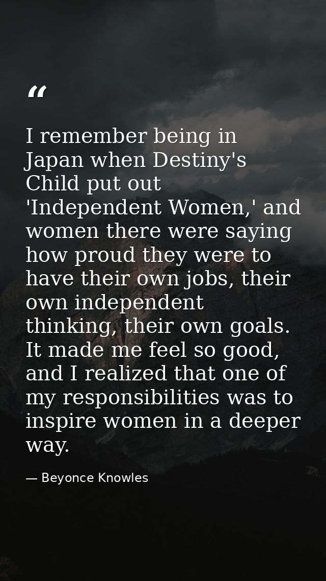 I remember being in Japan when Destiny's Child put out 'Independent Women,' and women there were saying how proud they w — Beyonce Knowles