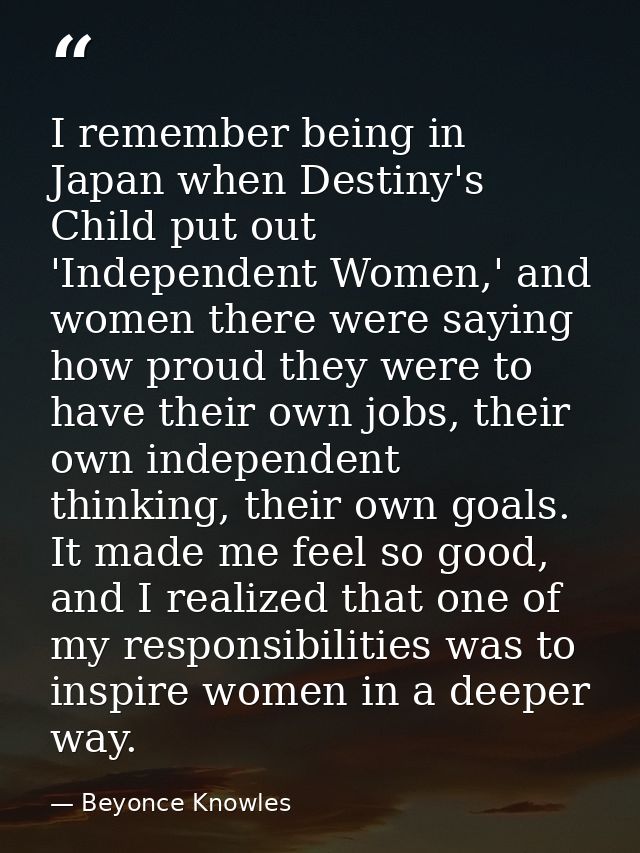 I remember being in Japan when Destiny's Child put out 'Independent Women,' and women there were saying how proud they w — Beyonce Knowles