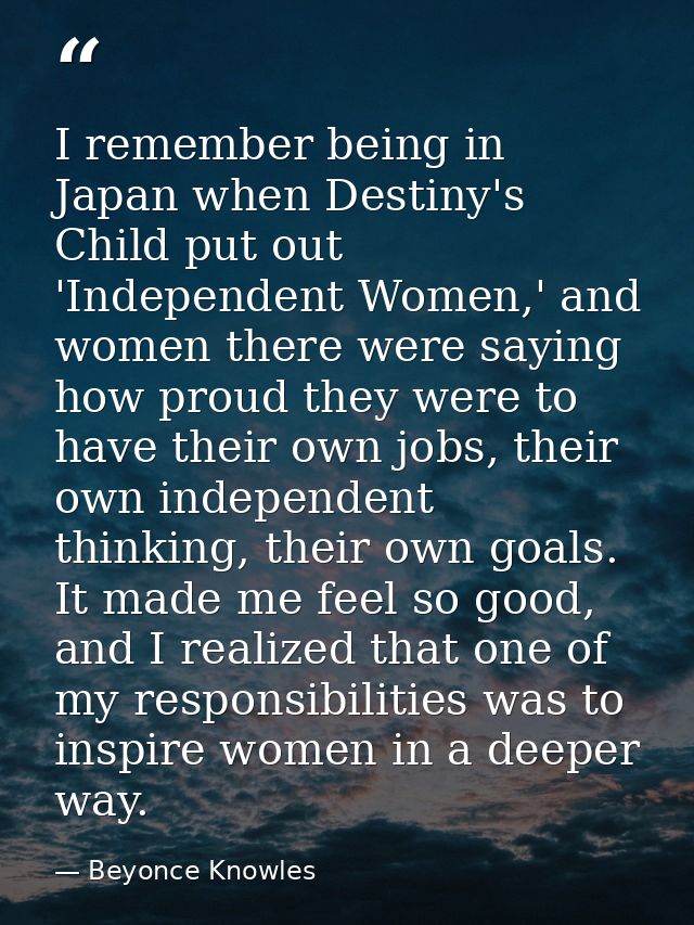 I remember being in Japan when Destiny's Child put out 'Independent Women,' and women there were saying how proud they w — Beyonce Knowles