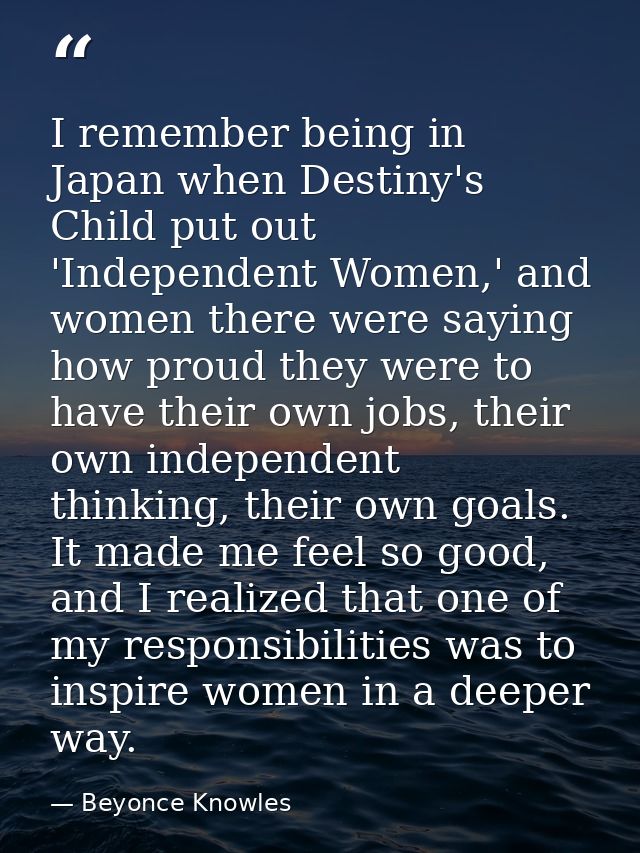 I remember being in Japan when Destiny's Child put out 'Independent Women,' and women there were saying how proud they w — Beyonce Knowles