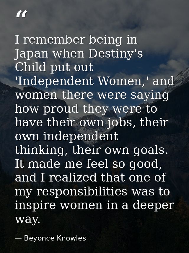 I remember being in Japan when Destiny's Child put out 'Independent Women,' and women there were saying how proud they w — Beyonce Knowles