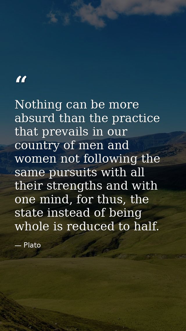 Nothing can be more absurd than the practice that prevails in our country of men and women not following the same pursui — Plato