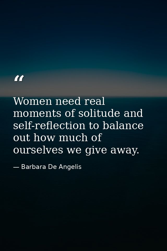 Women need real moments of solitude and self-reflection to balance out how much of ourselves we give away. — Barbara De Angelis