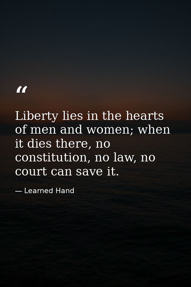 Liberty lies in the hearts of men and women; when it dies there, no constitution, no law, no court can save it. — Learned Hand