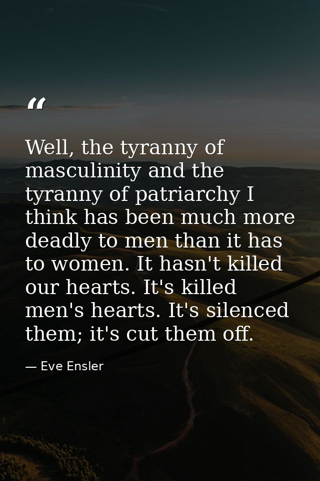 Well, the tyranny of masculinity and the tyranny of patriarchy I think has been much more deadly to men than it has to w — Eve Ensler