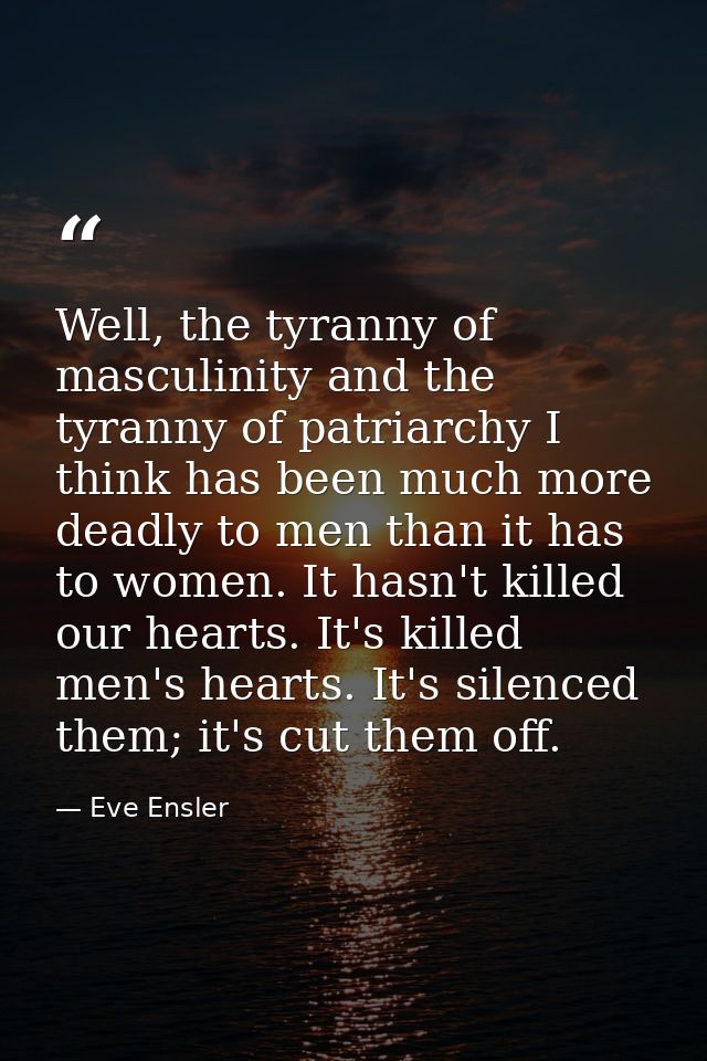 Well, the tyranny of masculinity and the tyranny of patriarchy I think has been much more deadly to men than it has to w — Eve Ensler