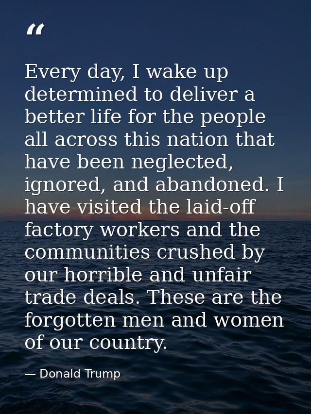 Every day, I wake up determined to deliver a better life for the people all across this nation that have been neglected, — Donald Trump
