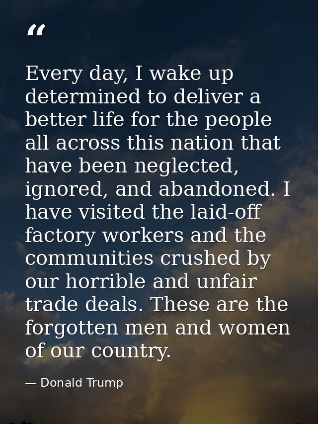 Every day, I wake up determined to deliver a better life for the people all across this nation that have been neglected, — Donald Trump
