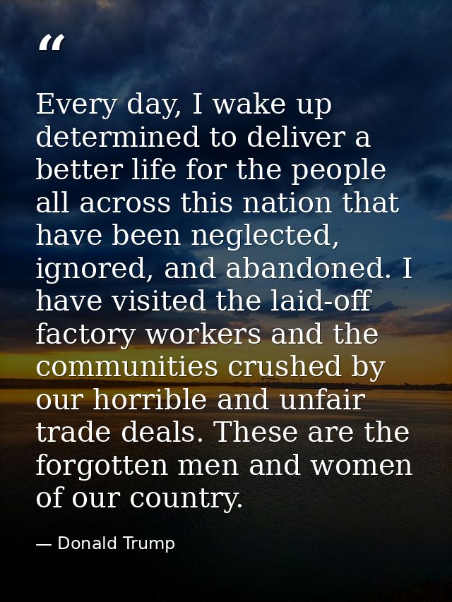 Every day, I wake up determined to deliver a better life for the people all across this nation that have been neglected, — Donald Trump