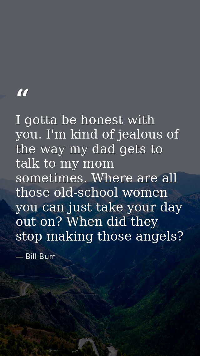I gotta be honest with you. I'm kind of jealous of the way my dad gets to talk to my mom sometimes. Where are all those  — Bill Burr