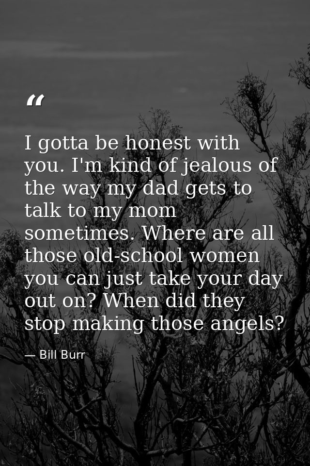 I gotta be honest with you. I'm kind of jealous of the way my dad gets to talk to my mom sometimes. Where are all those  — Bill Burr