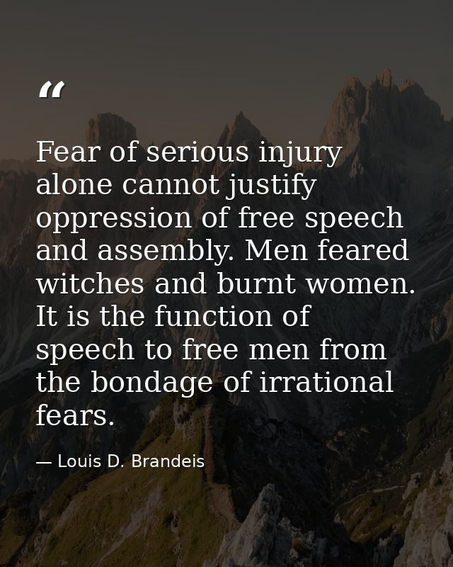 Fear of serious injury alone cannot justify oppression of free speech and assembly. Men feared witches and burnt women.  — Louis D. Brandeis