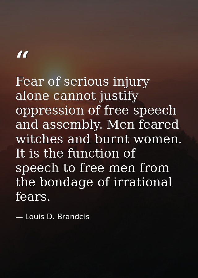 Fear of serious injury alone cannot justify oppression of free speech and assembly. Men feared witches and burnt women.  — Louis D. Brandeis