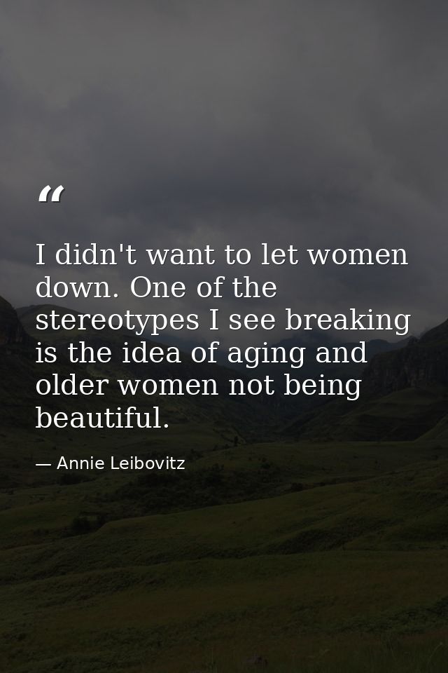 I didn't want to let women down. One of the stereotypes I see breaking is the idea of aging and older women not being be — Annie Leibovitz