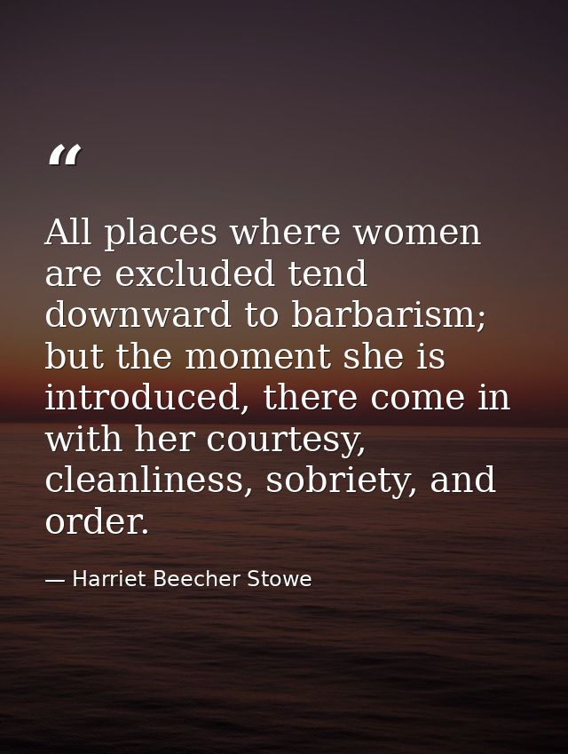 All places where women are excluded tend downward to barbarism; but the moment she is introduced, there come in with her — Harriet Beecher Stowe