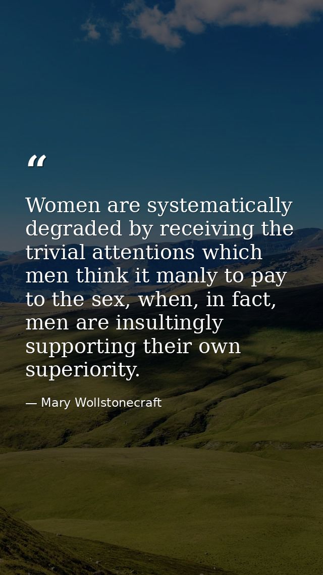 Women are systematically degraded by receiving the trivial attentions which men think it manly to pay to the sex, when,  — Mary Wollstonecraft
