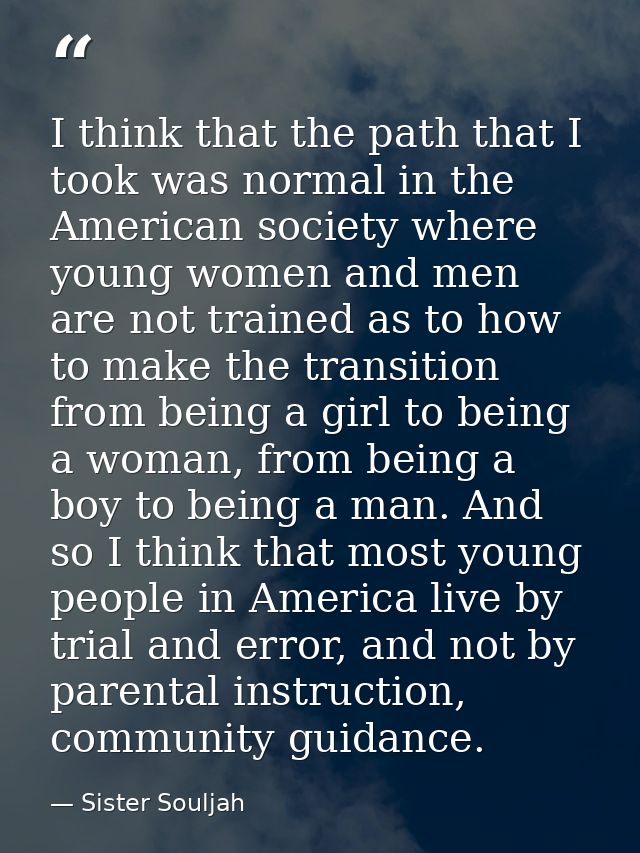 I think that the path that I took was normal in the American society where young women and men are not trained as to how — Sister Souljah