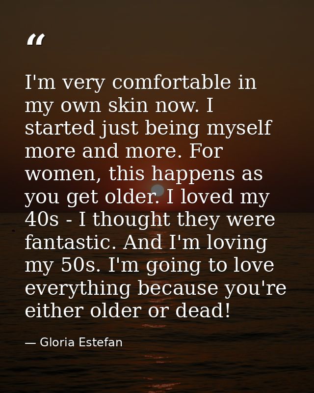 I'm very comfortable in my own skin now. I started just being myself more and more. For women, this happens as you get o — Gloria Estefan
