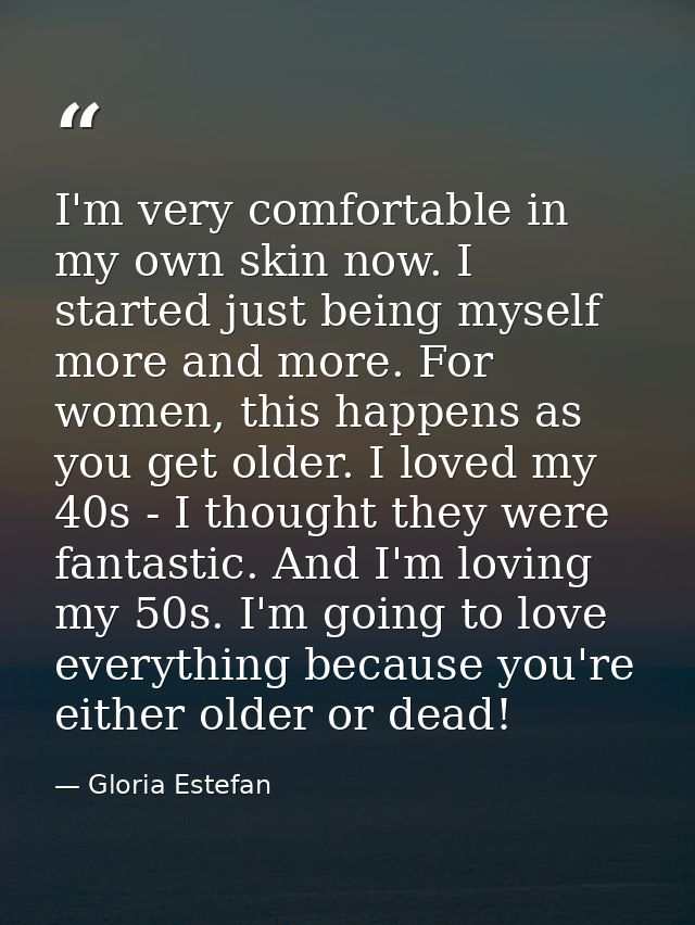 I'm very comfortable in my own skin now. I started just being myself more and more. For women, this happens as you get o — Gloria Estefan