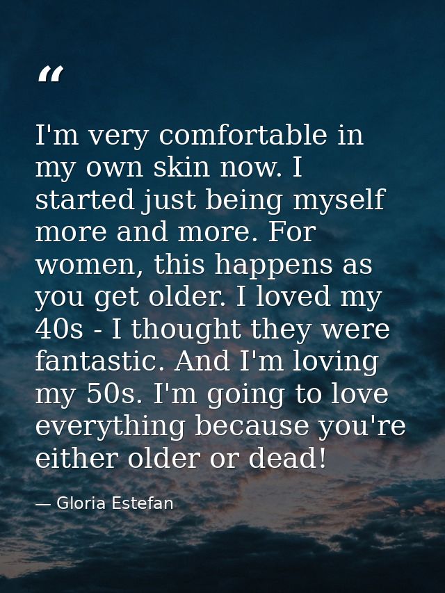 I'm very comfortable in my own skin now. I started just being myself more and more. For women, this happens as you get o — Gloria Estefan
