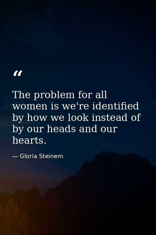 The problem for all women is we're identified by how we look instead of by our heads and our hearts. — Gloria Steinem