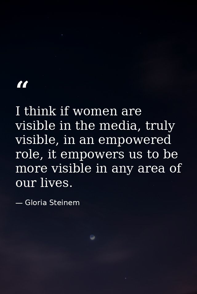 I think if women are visible in the media, truly visible, in an empowered role, it empowers us to be more visible in any — Gloria Steinem