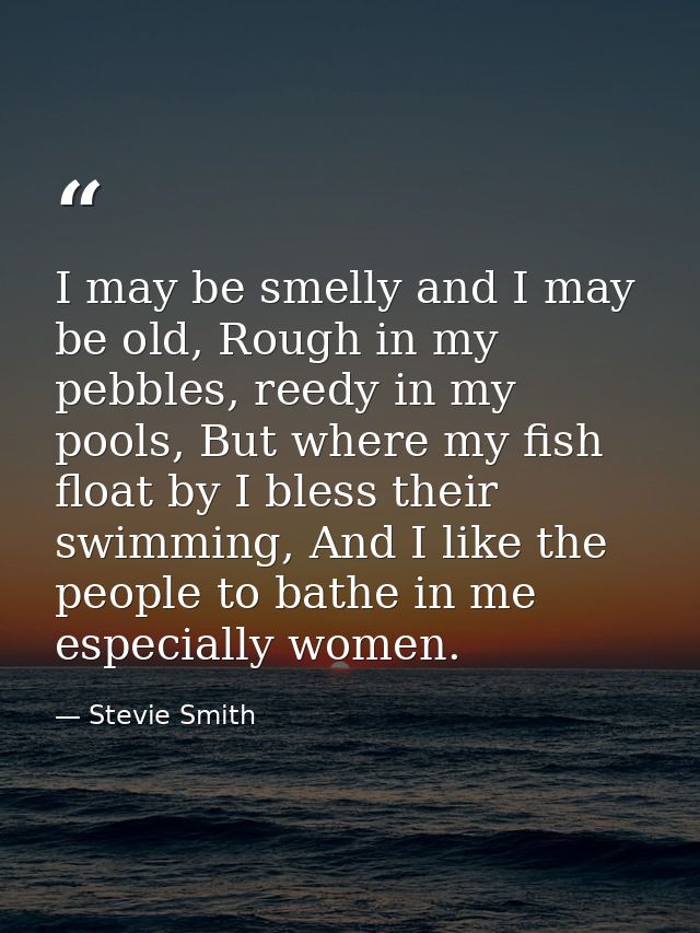 I may be smelly and I may be old, Rough in my pebbles, reedy in my pools, But where my fish float by I bless their swimm — Stevie Smith