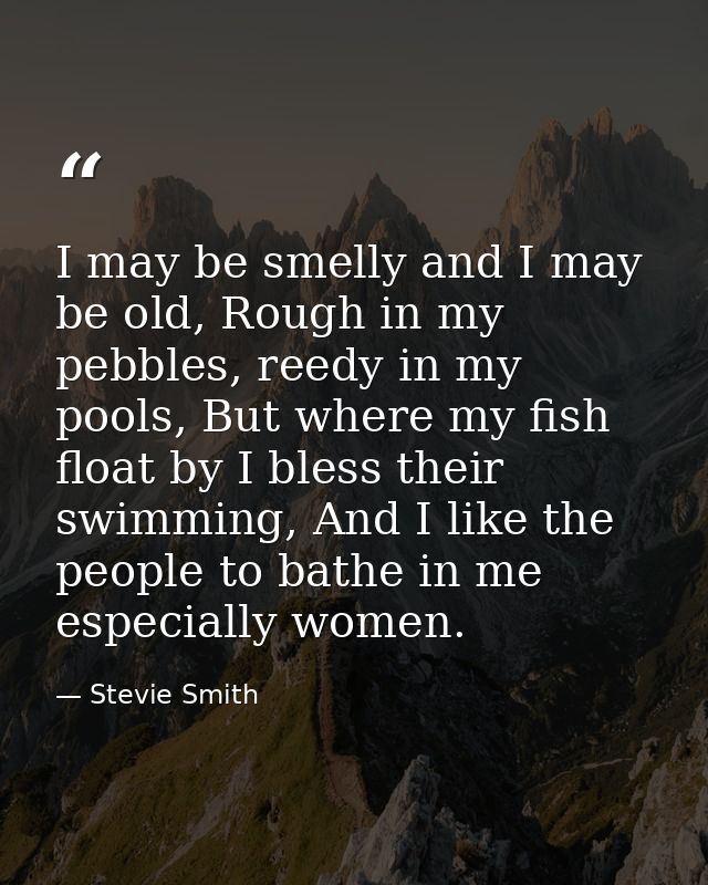 I may be smelly and I may be old, Rough in my pebbles, reedy in my pools, But where my fish float by I bless their swimm — Stevie Smith