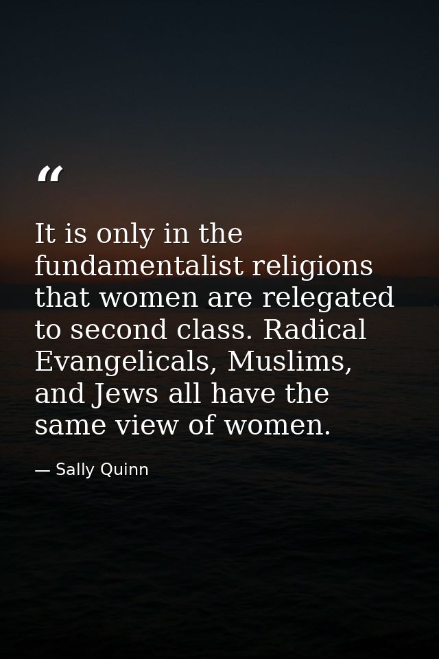 It is only in the fundamentalist religions that women are relegated to second class. Radical Evangelicals, Muslims, and  — Sally Quinn