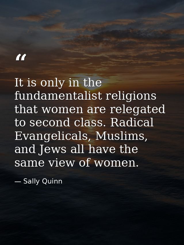 It is only in the fundamentalist religions that women are relegated to second class. Radical Evangelicals, Muslims, and  — Sally Quinn