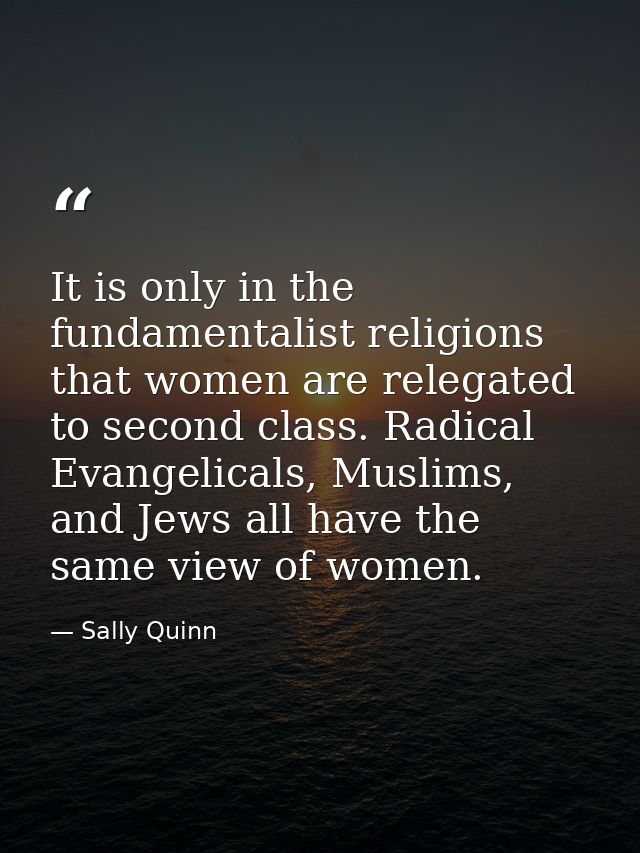 It is only in the fundamentalist religions that women are relegated to second class. Radical Evangelicals, Muslims, and  — Sally Quinn