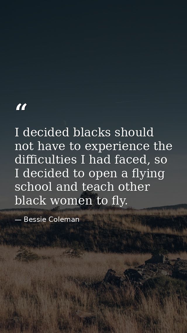 I decided blacks should not have to experience the difficulties I had faced, so I decided to open a flying school and te — Bessie Coleman