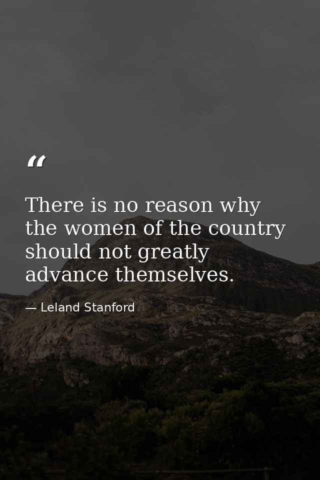 There is no reason why the women of the country should not greatly advance themselves. — Leland Stanford