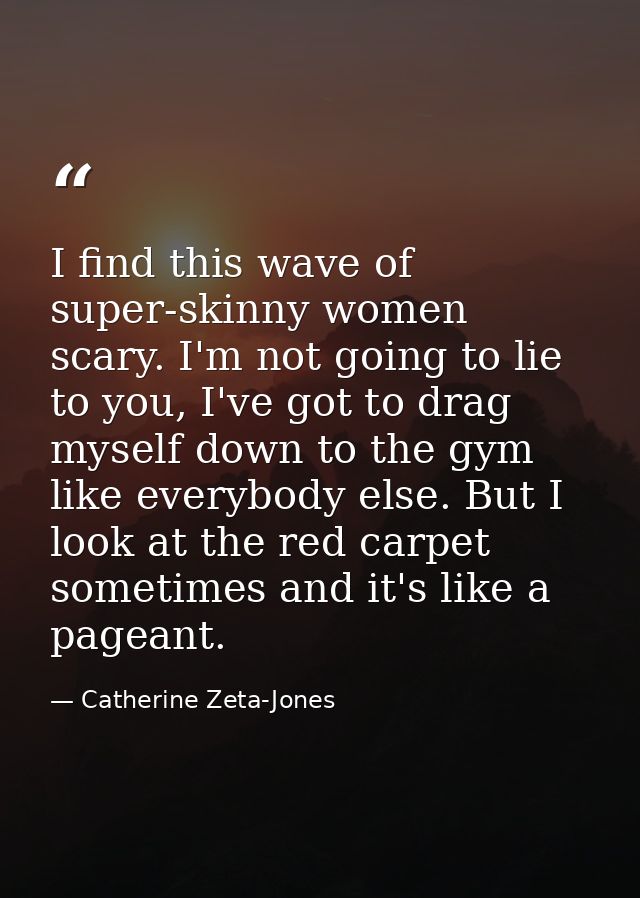 I find this wave of super-skinny women scary. I'm not going to lie to you, I've got to drag myself down to the gym like  — Catherine Zeta-Jones