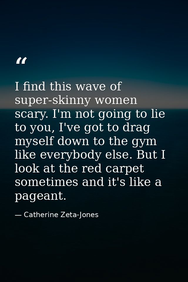 I find this wave of super-skinny women scary. I'm not going to lie to you, I've got to drag myself down to the gym like  — Catherine Zeta-Jones