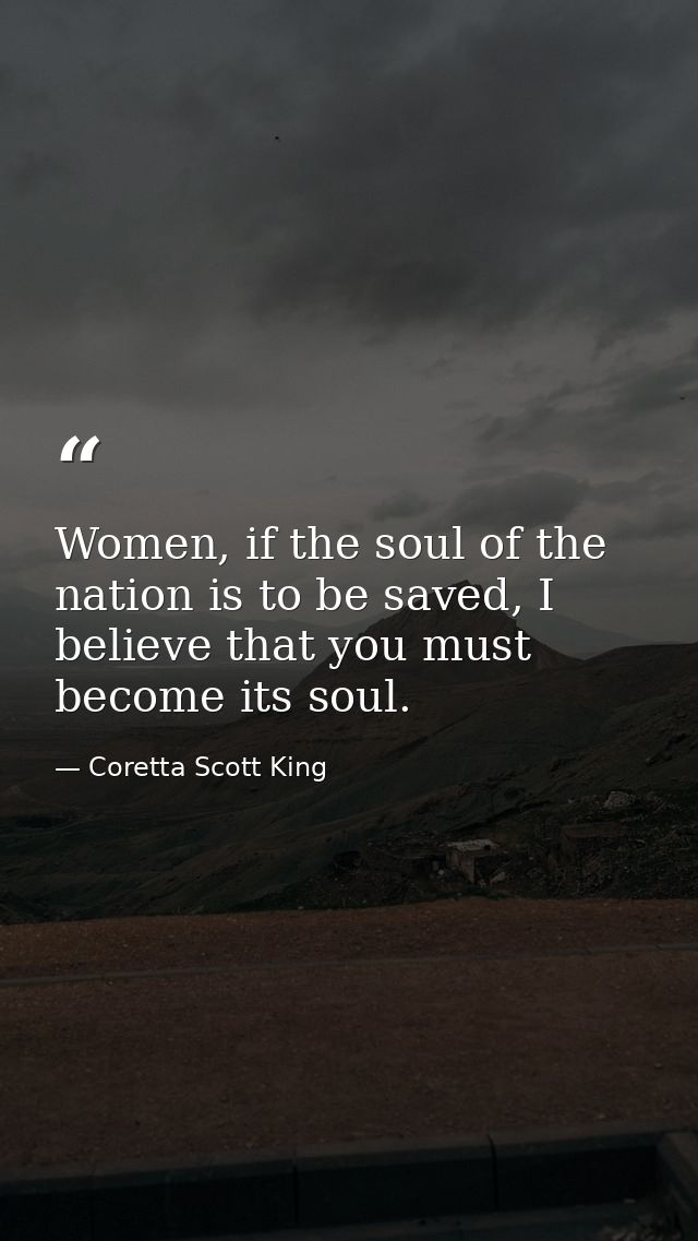 Women, if the soul of the nation is to be saved, I believe that you must become its soul. — Coretta Scott King