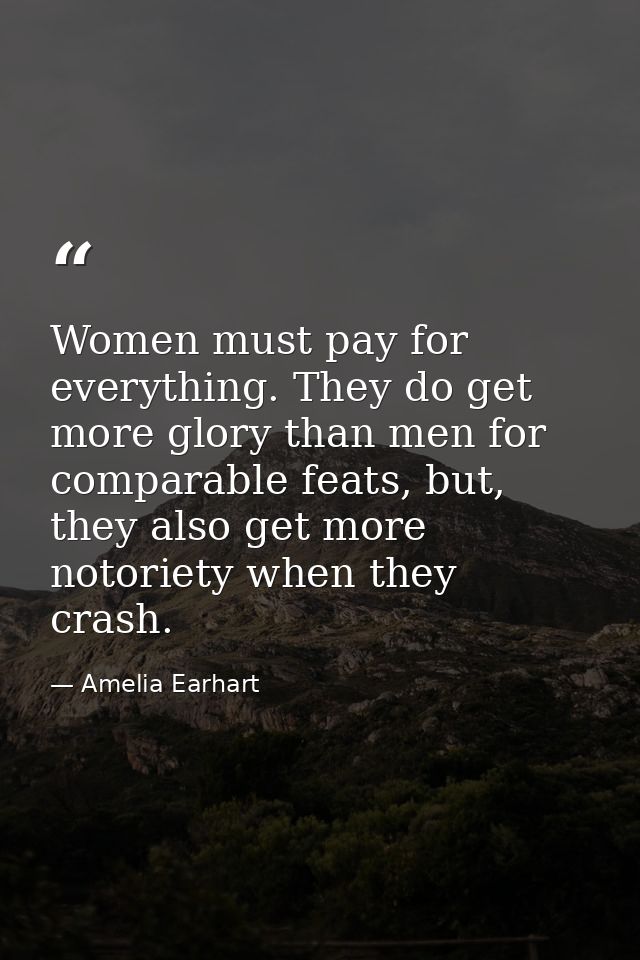 Women must pay for everything. They do get more glory than men for comparable feats, but, they also get more notoriety w — Amelia Earhart