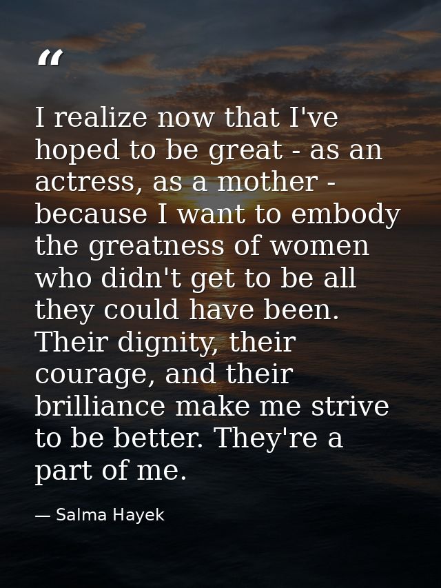 I realize now that I've hoped to be great - as an actress, as a mother - because I want to embody the greatness of women — Salma Hayek