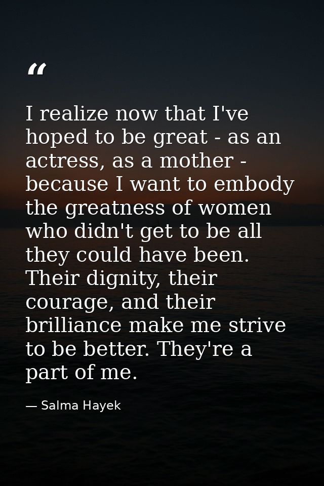 I realize now that I've hoped to be great - as an actress, as a mother - because I want to embody the greatness of women — Salma Hayek