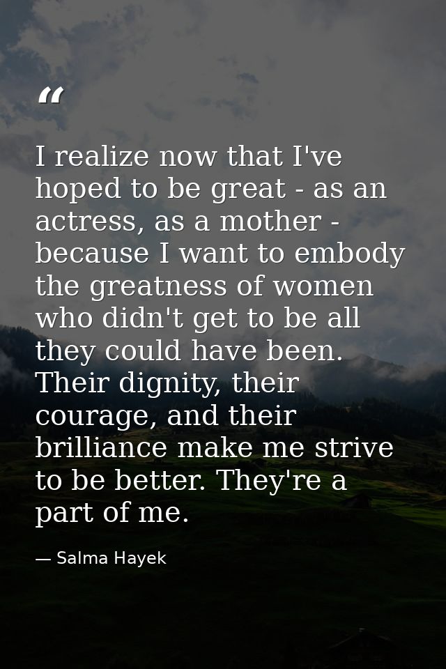 I realize now that I've hoped to be great - as an actress, as a mother - because I want to embody the greatness of women — Salma Hayek