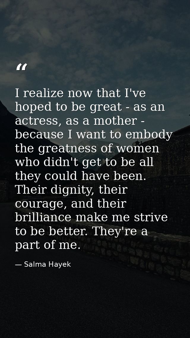 I realize now that I've hoped to be great - as an actress, as a mother - because I want to embody the greatness of women — Salma Hayek