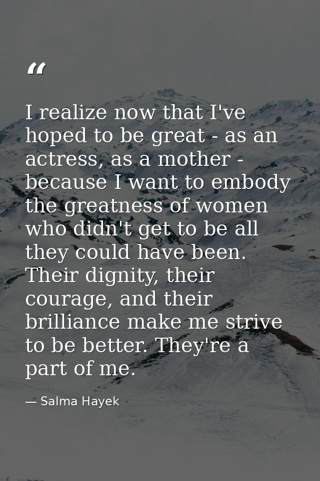 I realize now that I've hoped to be great - as an actress, as a mother - because I want to embody the greatness of women — Salma Hayek