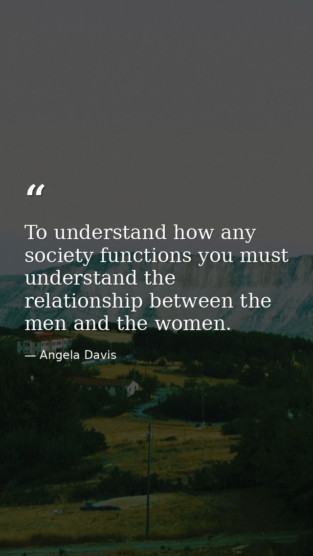 To understand how any society functions you must understand the relationship between the men and the women. — Angela Davis