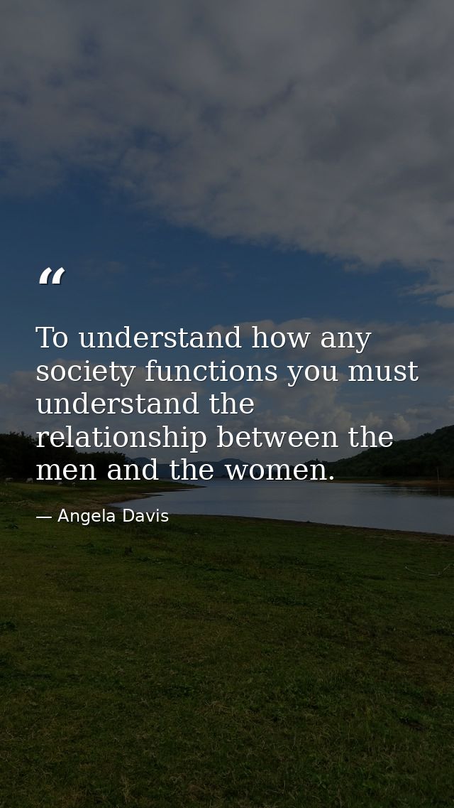 To understand how any society functions you must understand the relationship between the men and the women. — Angela Davis